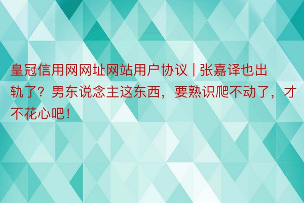 皇冠信用网网址网站用户协议 | 张嘉译也出轨了？男东说念主这东西，要熟识爬不动了，才不花心吧！