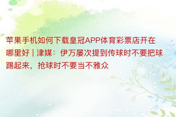 苹果手机如何下载皇冠APP体育彩票店开在哪里好 | 津媒：伊万屡次提到传球时不要把球踢起来，抢球时不要当不雅众