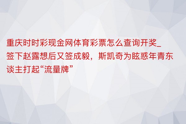 重庆时时彩现金网体育彩票怎么查询开奖_签下赵露想后又签成毅，斯凯奇为眩惑年青东谈主打起“流量牌”