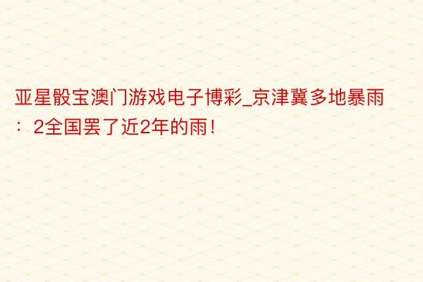 亚星骰宝澳门游戏电子博彩_京津冀多地暴雨：2全国罢了近2年的雨！