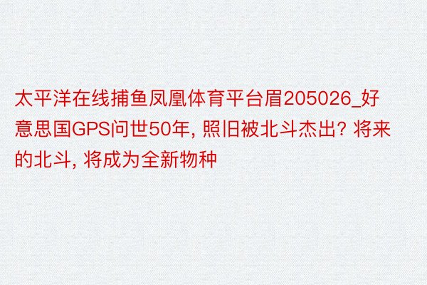 太平洋在线捕鱼凤凰体育平台眉205026_好意思国GPS问世50年, 照旧被北斗杰出? 将来的北斗, 将成为全新物种