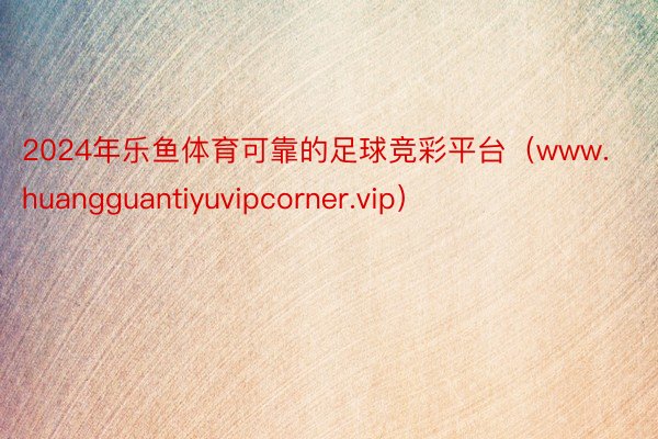 2024年乐鱼体育可靠的足球竞彩平台（www.huangguantiyuvipcorner.vip）