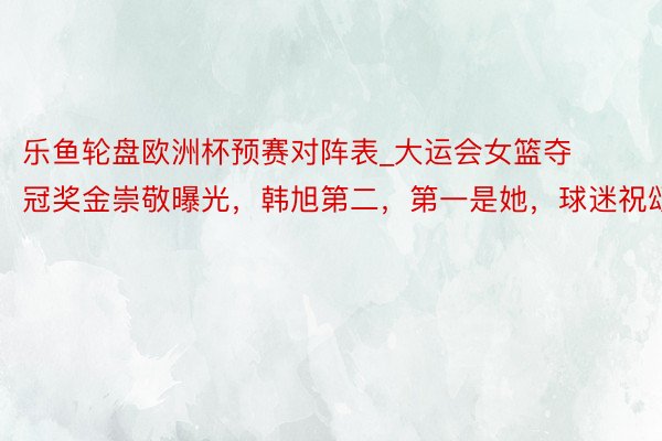 乐鱼轮盘欧洲杯预赛对阵表_大运会女篮夺冠奖金崇敬曝光，韩旭第二，第一是她，球迷祝颂