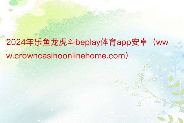 2024年乐鱼龙虎斗beplay体育app安卓（www.crowncasinoonlinehome.com）