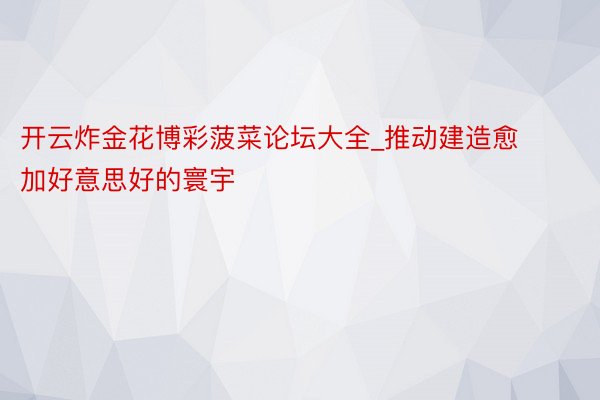 开云炸金花博彩菠菜论坛大全_推动建造愈加好意思好的寰宇