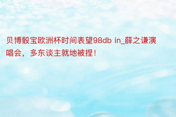 贝博骰宝欧洲杯时间表望98db in_薛之谦演唱会，多东谈主就地被捏！