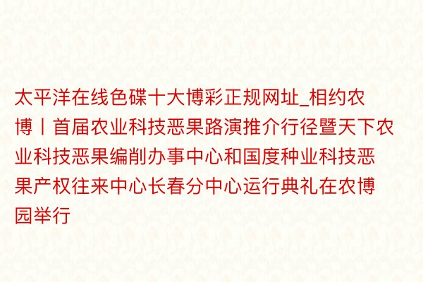 太平洋在线色碟十大博彩正规网址_相约农博丨首届农业科技恶果路演推介行径暨天下农业科技恶果编削办事中心和国度种业科技恶果产权往来中心长春分中心运行典礼在农博园举行