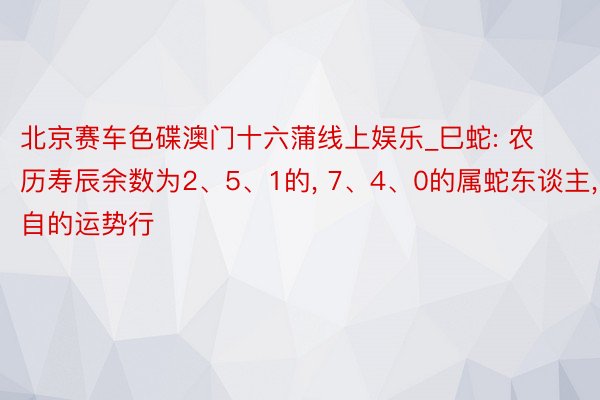 北京赛车色碟澳门十六蒲线上娱乐_巳蛇: 农历寿辰余数为2、5、1的， 7、4、0的属蛇东谈主， 各自的运势行