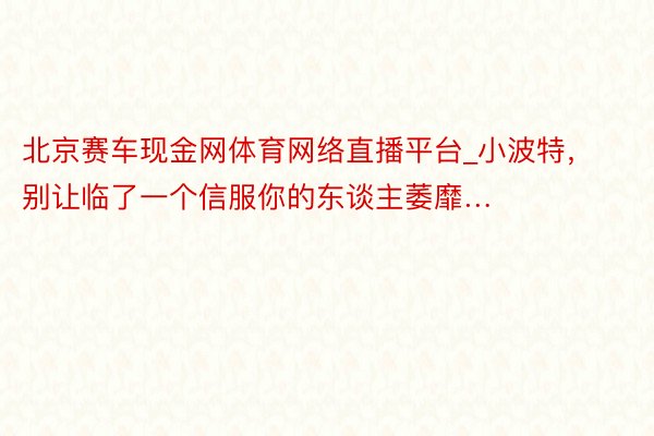 北京赛车现金网体育网络直播平台_小波特，别让临了一个信服你的东谈主萎靡…