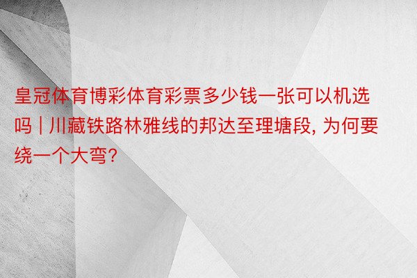 皇冠体育博彩体育彩票多少钱一张可以机选吗 | 川藏铁路林雅线的邦达至理塘段, 为何要绕一个大弯?