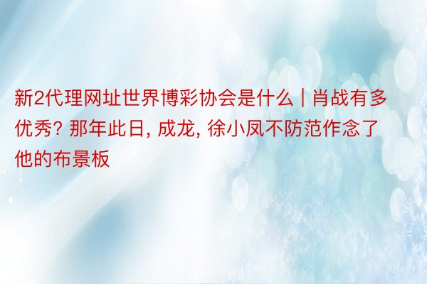 新2代理网址世界博彩协会是什么 | 肖战有多优秀? 那年此日， 成龙， 徐小凤不防范作念了他的布景板