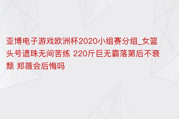 亚博电子游戏欧洲杯2020小组赛分组_女篮头号遗珠无间苦练 220斤巨无霸落第后不衰颓 郑薇会后悔吗