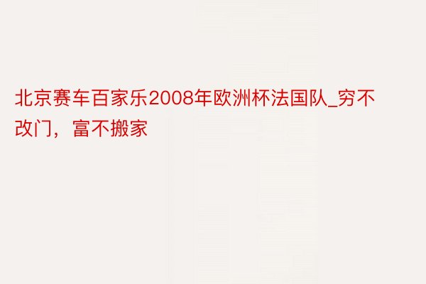 北京赛车百家乐2008年欧洲杯法国队_穷不改门，富不搬家