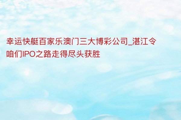 幸运快艇百家乐澳门三大博彩公司_湛江令咱们IPO之路走得尽头获胜