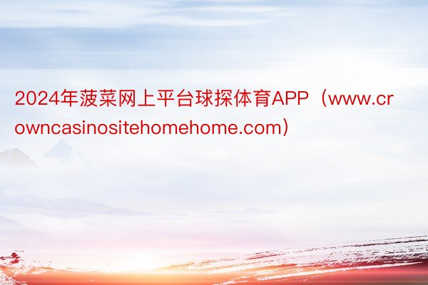 2024年菠菜网上平台球探体育APP（www.crowncasinositehomehome.com）