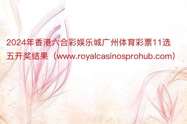 2024年香港六合彩娱乐城广州体育彩票11选五开奖结果（www.royalcasinosprohub.com）