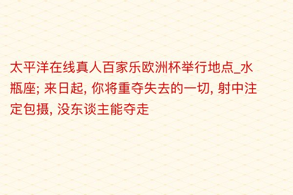 太平洋在线真人百家乐欧洲杯举行地点_水瓶座; 来日起, 你将重夺失去的一切, 射中注定包摄, 没东谈主能夺走