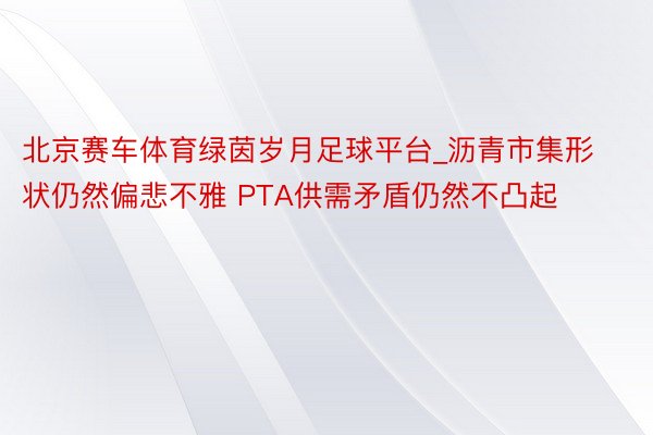 北京赛车体育绿茵岁月足球平台_沥青市集形状仍然偏悲不雅 PTA供需矛盾仍然不凸起