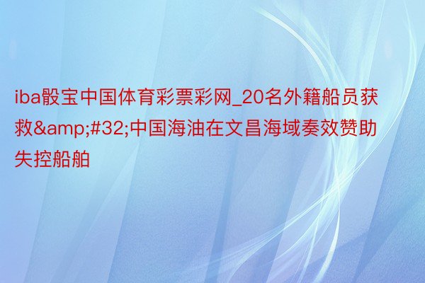 iba骰宝中国体育彩票彩网_20名外籍船员获救&#32;中国海油在文昌海域奏效赞助失控船舶